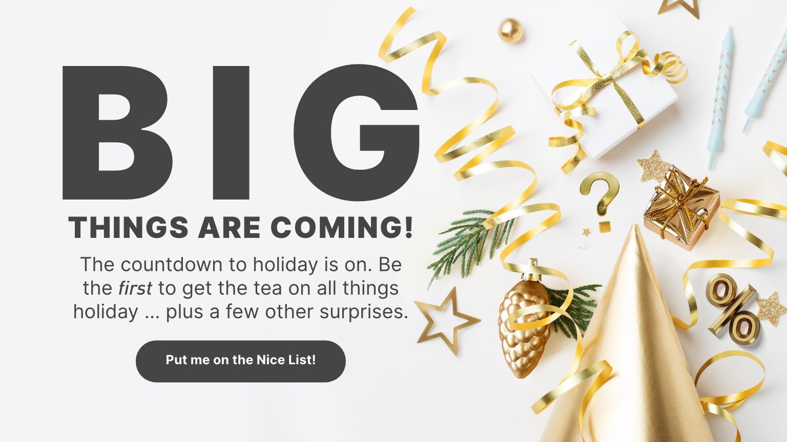 The countdown to the holidays is on! The image features festive holiday decorations. Be the first to get the scoop on all things holiday and some surprises. Click here to join the Nice List!