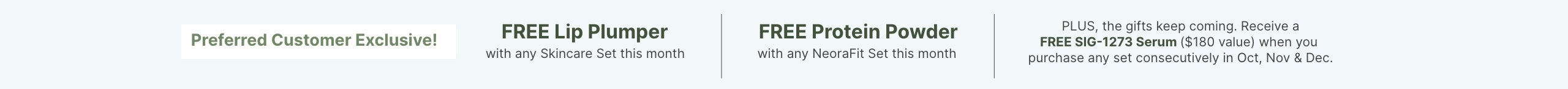 Preferred Customer Exclusive this month: FREE Lip Plumper with skincare set, FREE Protein Powder with NeoraFit set, and FREE SIG-1273 Serum with consecutive purchases Oct, Nov & Dec.