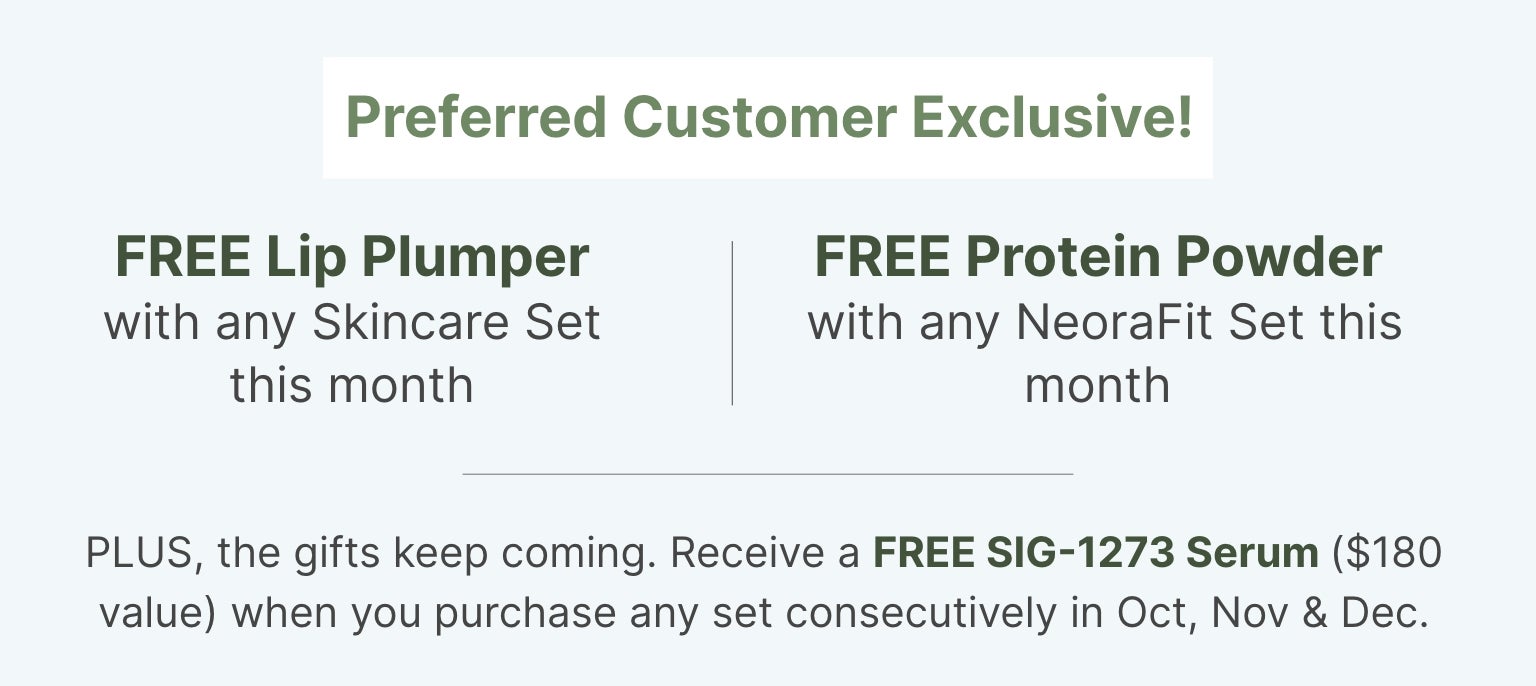 Preferred Customer Exclusive this month: FREE Lip Plumper with skincare set, FREE Protein Powder with NeoraFit set, and FREE SIG-1273 Serum with consecutive purchases Oct, Nov & Dec.