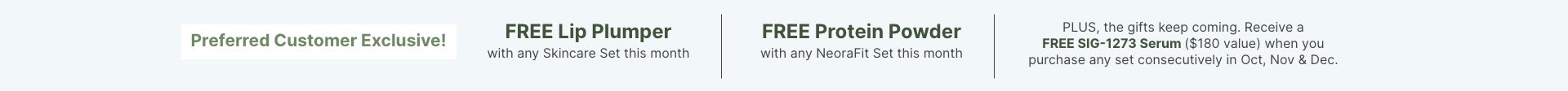 Preferred Customer Exclusive this month: FREE Lip Plumper with skincare set, FREE Protein Powder with NeoraFit set, and FREE SIG-1273 Serum with consecutive purchases Oct, Nov & Dec.