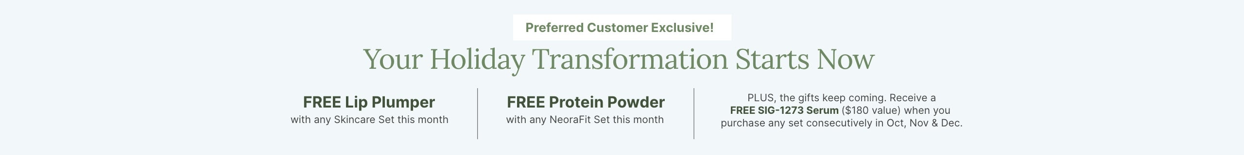 Preferred Customer Exclusive this month: FREE Lip Plumper with skincare set, FREE Protein Powder with NeoraFit set, and FREE SIG-1273 Serum with consecutive purchases Oct, Nov & Dec.