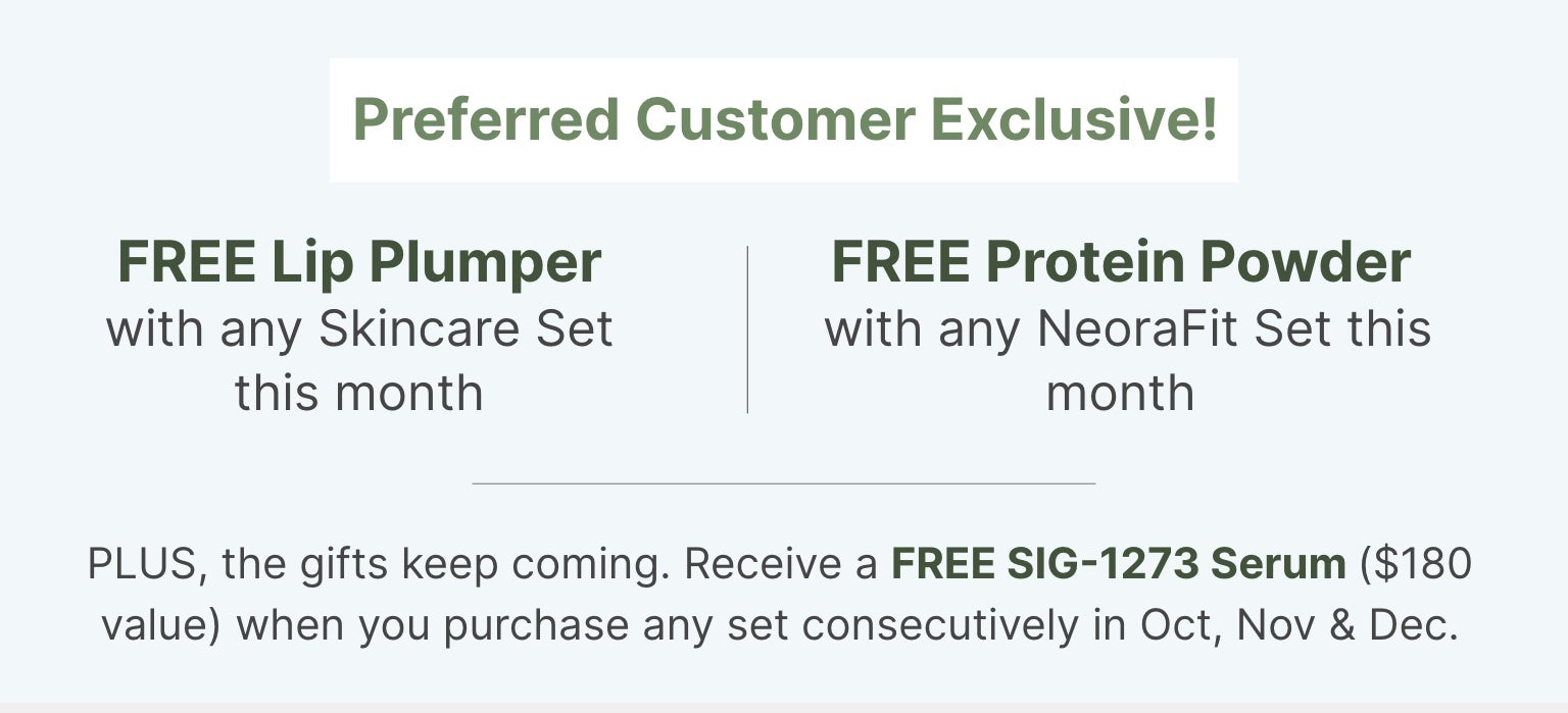 Preferred Customer Exclusive this month: FREE Lip Plumper with skincare set, FREE Protein Powder with NeoraFit set, and FREE SIG-1273 Serum with consecutive purchases Oct, Nov & Dec.