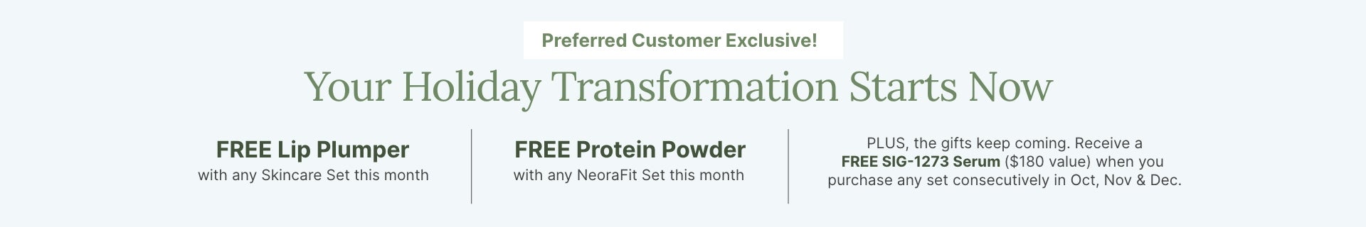 Preferred Customer Exclusive this month: FREE Lip Plumper with skincare set, FREE Protein Powder with NeoraFit set, and FREE SIG-1273 Serum with consecutive purchases Oct, Nov & Dec.